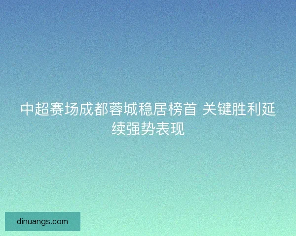 中超赛场成都蓉城稳居榜首 关键胜利延续强势表现
